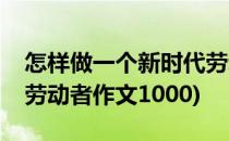 怎样做一个新时代劳动者(怎样做一个新时代劳动者作文1000)