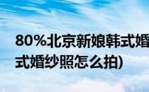 80%北京新娘韩式婚纱照为什么拍不好看(韩式婚纱照怎么拍)