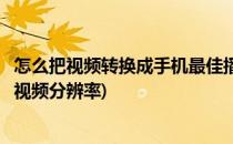 怎么把视频转换成手机最佳播放尺寸和分辨率(手机怎样转换视频分辨率)