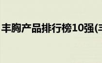 丰胸产品排行榜10强(丰胸产品排行榜前十名)