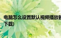 电脑怎么设置默认视频播放器(电脑怎么设置默认视频播放器下载)