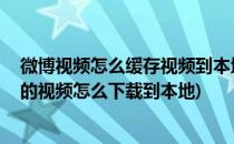 微博视频怎么缓存视频到本地手机 如何下载视频(微博缓存的视频怎么下载到本地)