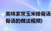 美味家常玉米排骨汤的做法(美味家常玉米排骨汤的做法视频)