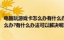 电脑玩游戏卡怎么办有什么办法可以解决呢(电脑玩游戏卡怎么办?有什么办法可以解决呢视频)