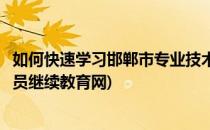 如何快速学习邯郸市专业技术人员继续教育(邯郸专业技术人员继续教育网)