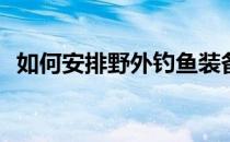 如何安排野外钓鱼装备(野外钓鱼装备清单)