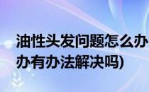 油性头发问题怎么办怎么解决(油性头发怎么办有办法解决吗)