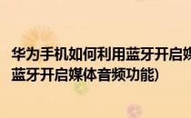 华为手机如何利用蓝牙开启媒体音频功能(华为手机如何利用蓝牙开启媒体音频功能)