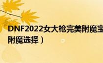 DNF2022女大枪完美附魔宝珠推荐（2022女大枪最强毕业附魔选择）