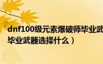 dnf100级元素爆破师毕业武器选择（dnf100级元素爆破师毕业武器选择什么）