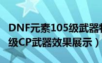 DNF元素105级武器特效一览（DNF元素105级CP武器效果展示）