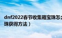 dnf2022春节收集箱宝珠怎么获得（dnf2022春节收集箱宝珠获得方法）