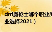 dnf魔枪士哪个职业厉害2021（dnf魔枪士职业选择2021）