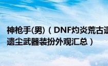 神枪手(男)（DNF灼炎荒古遗尘武器装扮外观展示 灼炎荒古遗尘武器装扮外观汇总）