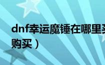 dnf幸运魔锤在哪里买（dnf幸运魔锤在哪里购买）