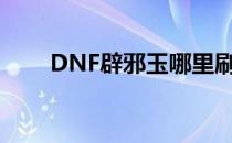 DNF辟邪玉哪里刷（辟邪玉在哪爆）