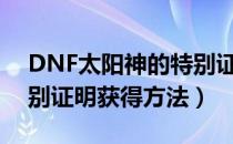 DNF太阳神的特别证明怎么用（太阳神的特别证明获得方法）