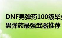 DNF男弹药100级毕业武器拿什么（100版本男弹药最强武器推荐）