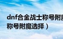 dnf合金战士称号附魔选哪个（dnf合金战士称号附魔选择）