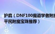 护肩（DNF100魔道学者附魔什么宝珠好 魔道学者100版本平民附魔宝珠推荐）