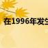 在1996年发生了什么 1996年发生了什么事