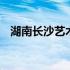 湖南长沙艺术学校舞蹈 湖南长沙艺术学校