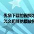 优酷下载的视频怎么用其他播放器播放不了 优酷下载的视频怎么用其他播放器播放