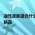 油性皮肤适合什么牌子的精华液 油性皮肤适合什么牌子的护肤品