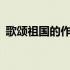 歌颂祖国的作文1500 歌颂祖国的作文1000