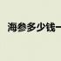 海参多少钱一斤呢（海参多少钱一个只？）