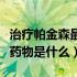 治疗帕金森最常用的药物（治疗帕金森的最佳药物是什么）