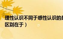 理性认识不同于感性认识的是（感性认识和理性认识的根本区别在于）