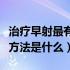 治疗早射最有效的方法健康网（治疗早射最好方法是什么）