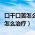 口干口苦怎么治疗视频北京养生堂（口干口苦怎么治疗）