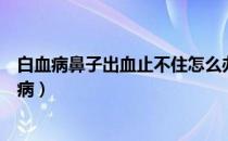 白血病鼻子出血止不住怎么办（宝宝鼻子出血是不是是白血病）