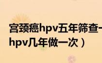 宫颈癌hpv五年筛查一次合适吗（宫颈癌筛查hpv几年做一次）