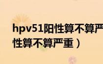 hpv51阳性算不算严重要治疗吗（hpv51阳性算不算严重）