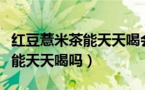 红豆薏米茶能天天喝会不会便秘（红豆薏米茶能天天喝吗）