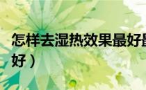 怎样去湿热效果最好最快（怎样去湿热效果最好）