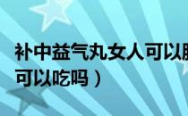 补中益气丸女人可以服用吗（补中益气丸女人可以吃吗）