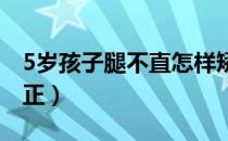 5岁孩子腿不直怎样矫正（腿不直可以怎么矫正）