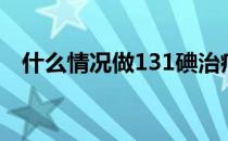 什么情况做131碘治疗（什么是131碘疗）