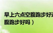 早上六点空腹跑步好还是散步好（早上六点空腹跑步好吗）