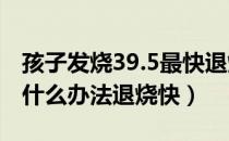 孩子发烧39.5最快退烧方法（5岁孩子发烧用什么办法退烧快）