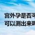 宫外孕是否可以用试纸测出来（宫外孕用试纸可以测出来吗）