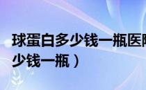 球蛋白多少钱一瓶医院为什么没有（球蛋白多少钱一瓶）