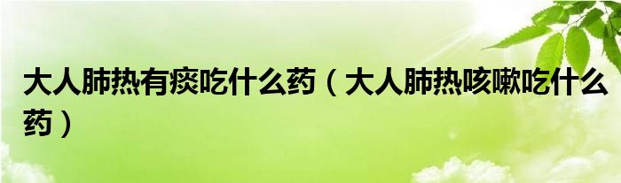 大人肺热有痰吃什么药（大人肺热咳嗽吃什么药）