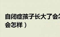 自闭症孩子长大了会怎样（自闭症孩子长大了会怎样）