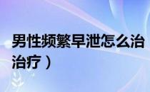 男性频繁早泄怎么治（手淫过多导致早泄怎么治疗）