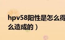 hpv58阳性是怎么得的病（hpv58阳性是怎么造成的）